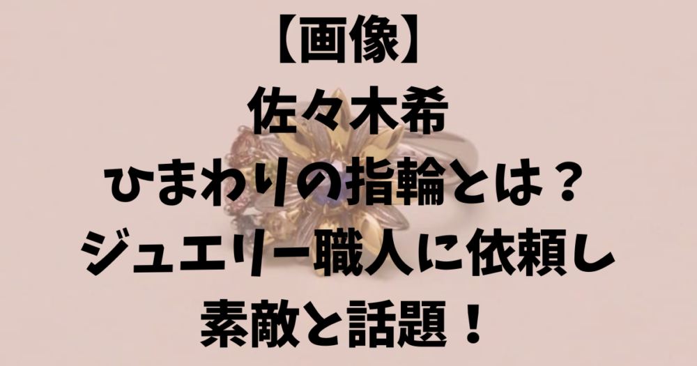 【画像】佐々木希のひまわりの指輪とは？ジュエリー職人に依頼し話題